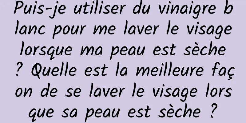 Puis-je utiliser du vinaigre blanc pour me laver le visage lorsque ma peau est sèche ? Quelle est la meilleure façon de se laver le visage lorsque sa peau est sèche ?