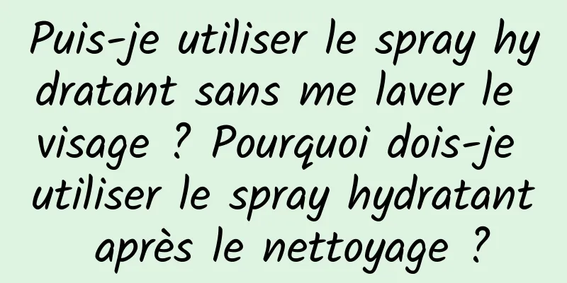 Puis-je utiliser le spray hydratant sans me laver le visage ? Pourquoi dois-je utiliser le spray hydratant après le nettoyage ?