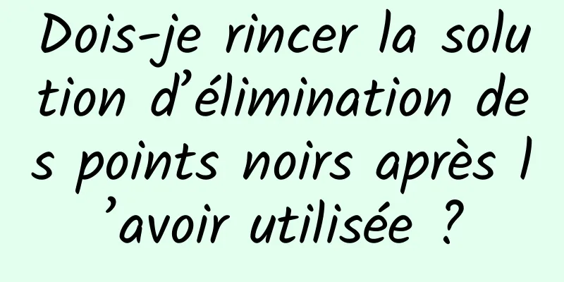 Dois-je rincer la solution d’élimination des points noirs après l’avoir utilisée ?
