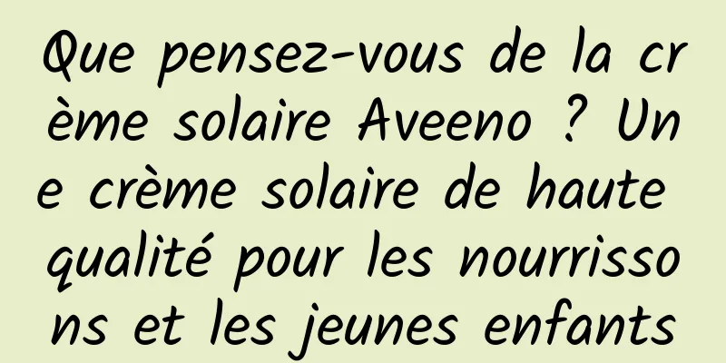 Que pensez-vous de la crème solaire Aveeno ? Une crème solaire de haute qualité pour les nourrissons et les jeunes enfants