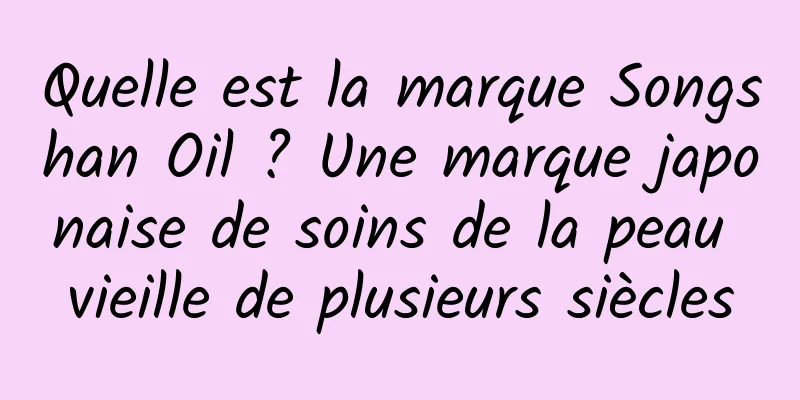 Quelle est la marque Songshan Oil ? Une marque japonaise de soins de la peau vieille de plusieurs siècles