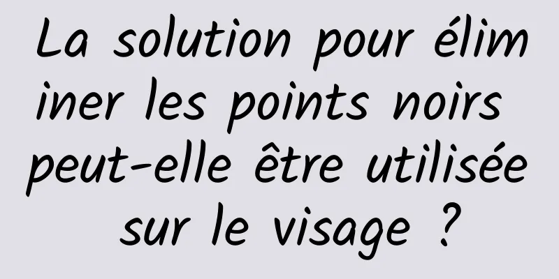 La solution pour éliminer les points noirs peut-elle être utilisée sur le visage ?