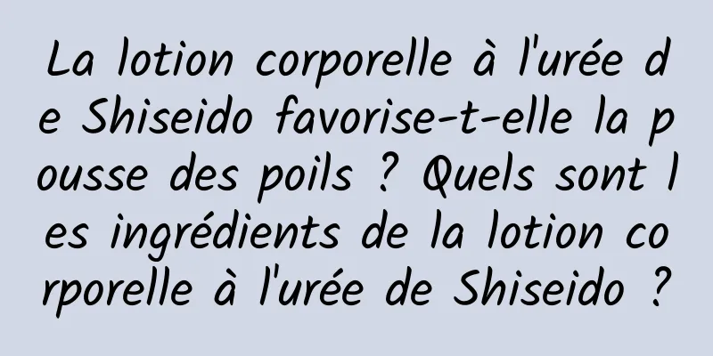 La lotion corporelle à l'urée de Shiseido favorise-t-elle la pousse des poils ? Quels sont les ingrédients de la lotion corporelle à l'urée de Shiseido ?