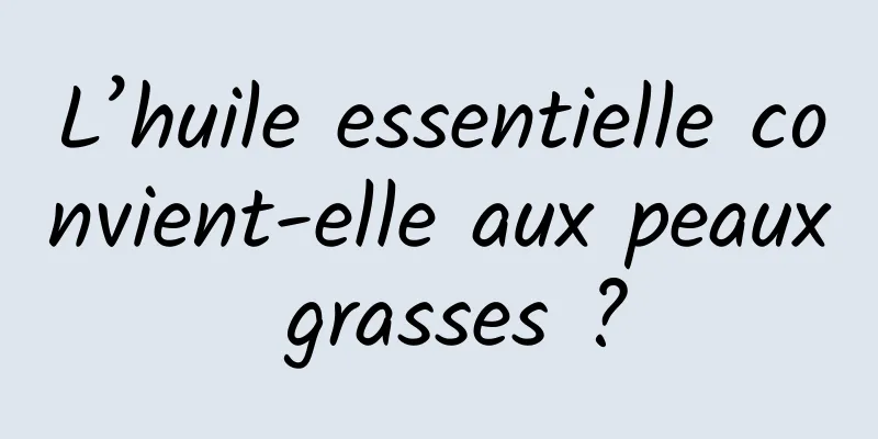 L’huile essentielle convient-elle aux peaux grasses ?