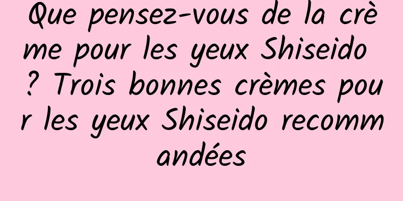 Que pensez-vous de la crème pour les yeux Shiseido ? Trois bonnes crèmes pour les yeux Shiseido recommandées