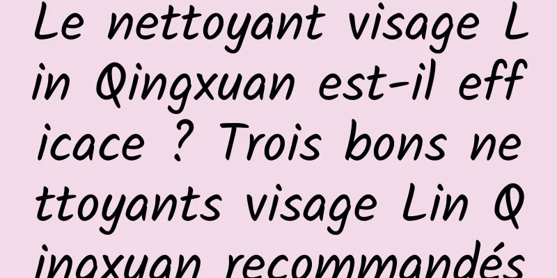 Le nettoyant visage Lin Qingxuan est-il efficace ? Trois bons nettoyants visage Lin Qingxuan recommandés