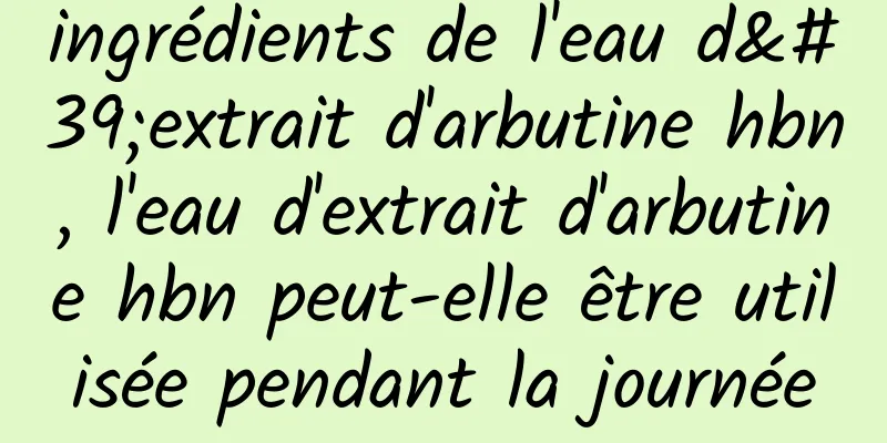 ingrédients de l'eau d'extrait d'arbutine hbn, l'eau d'extrait d'arbutine hbn peut-elle être utilisée pendant la journée