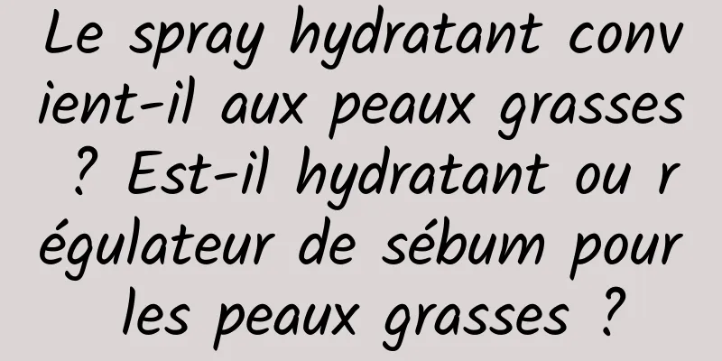 Le spray hydratant convient-il aux peaux grasses ? Est-il hydratant ou régulateur de sébum pour les peaux grasses ?