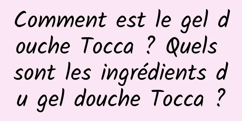 Comment est le gel douche Tocca ? Quels sont les ingrédients du gel douche Tocca ?