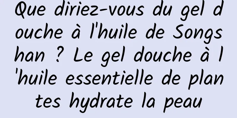 Que diriez-vous du gel douche à l'huile de Songshan ? Le gel douche à l'huile essentielle de plantes hydrate la peau