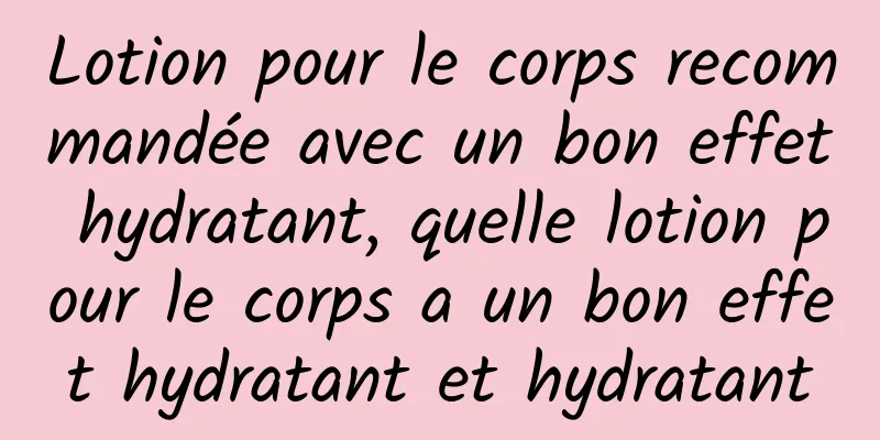 Lotion pour le corps recommandée avec un bon effet hydratant, quelle lotion pour le corps a un bon effet hydratant et hydratant
