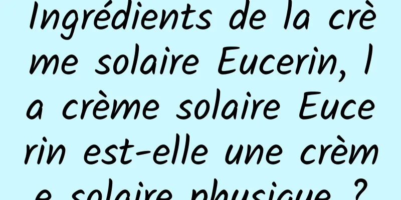 Ingrédients de la crème solaire Eucerin, la crème solaire Eucerin est-elle une crème solaire physique ?