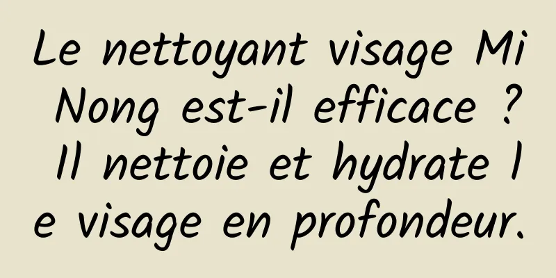 Le nettoyant visage Mi Nong est-il efficace ? Il nettoie et hydrate le visage en profondeur.