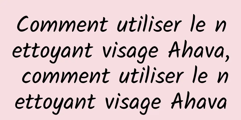 Comment utiliser le nettoyant visage Ahava, comment utiliser le nettoyant visage Ahava