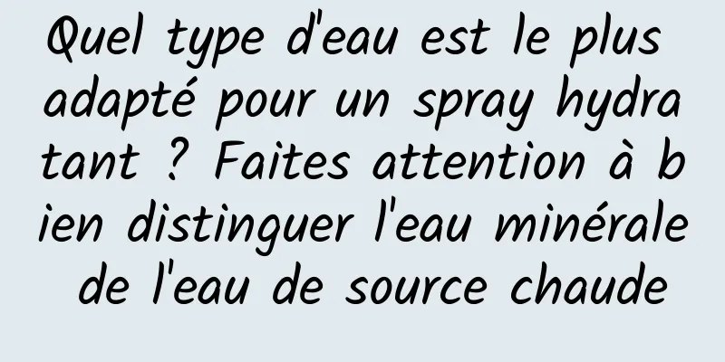 Quel type d'eau est le plus adapté pour un spray hydratant ? Faites attention à bien distinguer l'eau minérale de l'eau de source chaude