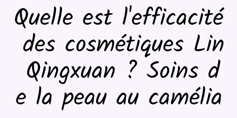 Quelle est l'efficacité des cosmétiques Lin Qingxuan ? Soins de la peau au camélia