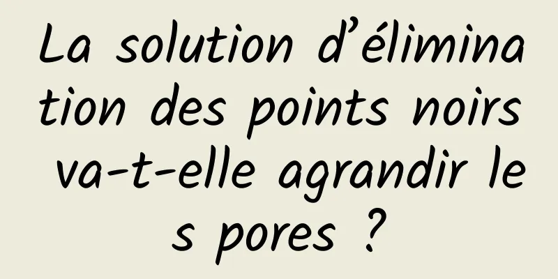 La solution d’élimination des points noirs va-t-elle agrandir les pores ?