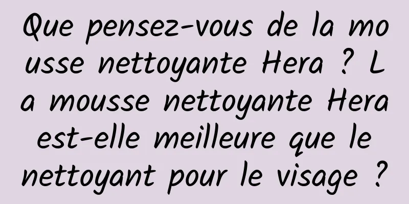 Que pensez-vous de la mousse nettoyante Hera ? La mousse nettoyante Hera est-elle meilleure que le nettoyant pour le visage ?