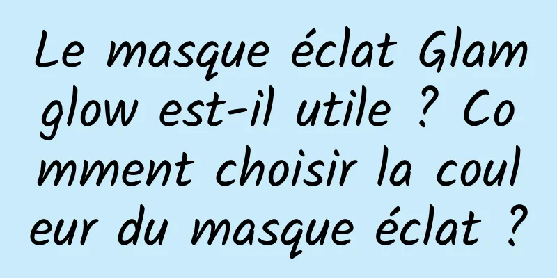 Le masque éclat Glamglow est-il utile ? Comment choisir la couleur du masque éclat ?