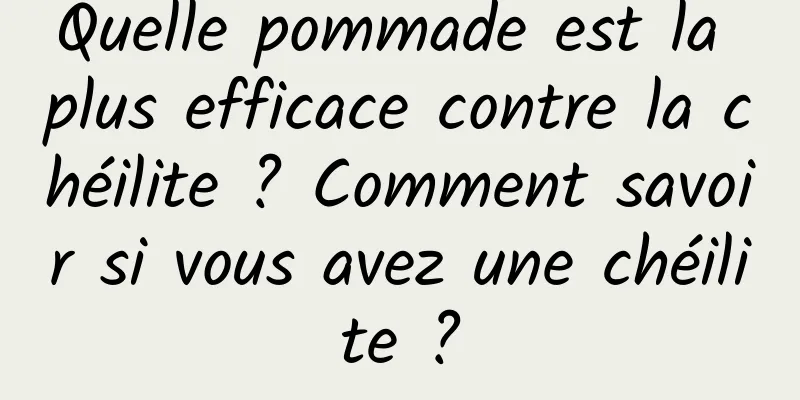Quelle pommade est la plus efficace contre la chéilite ? Comment savoir si vous avez une chéilite ?