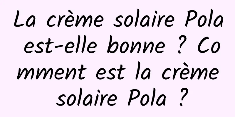 La crème solaire Pola est-elle bonne ? Comment est la crème solaire Pola ?