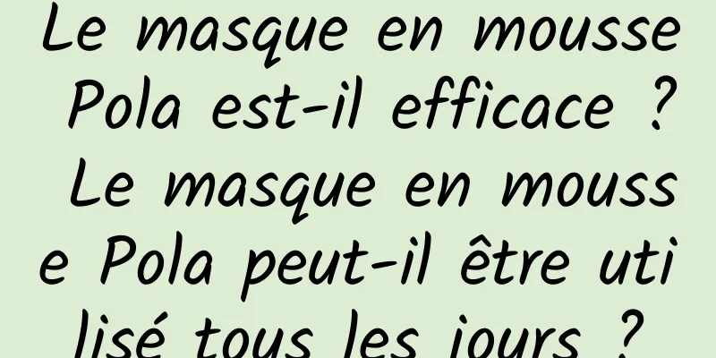 Le masque en mousse Pola est-il efficace ? Le masque en mousse Pola peut-il être utilisé tous les jours ?