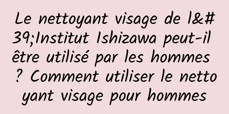 Le nettoyant visage de l'Institut Ishizawa peut-il être utilisé par les hommes ? Comment utiliser le nettoyant visage pour hommes