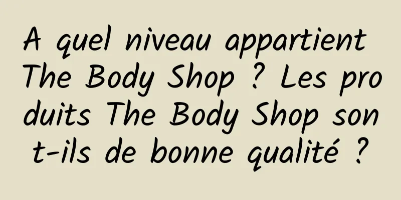 A quel niveau appartient The Body Shop ? Les produits The Body Shop sont-ils de bonne qualité ?
