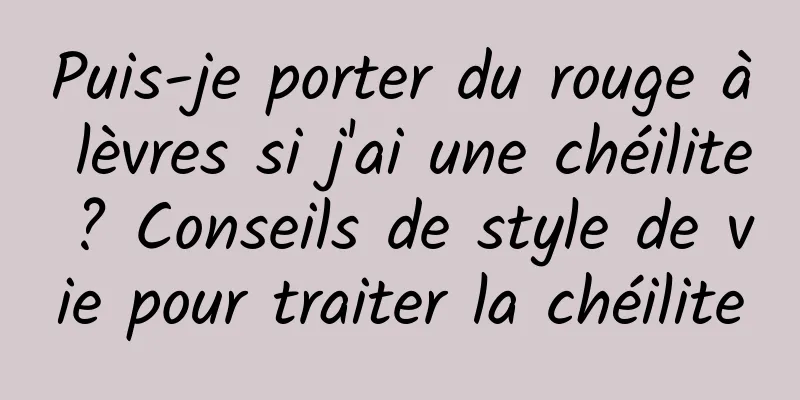 Puis-je porter du rouge à lèvres si j'ai une chéilite ? Conseils de style de vie pour traiter la chéilite