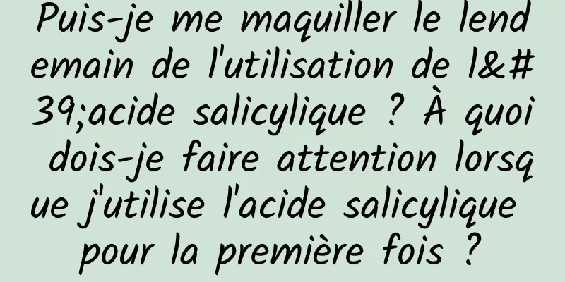 Puis-je me maquiller le lendemain de l'utilisation de l'acide salicylique ? À quoi dois-je faire attention lorsque j'utilise l'acide salicylique pour la première fois ?