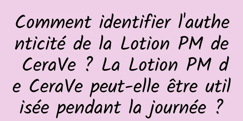 Comment identifier l'authenticité de la Lotion PM de CeraVe ? La Lotion PM de CeraVe peut-elle être utilisée pendant la journée ?