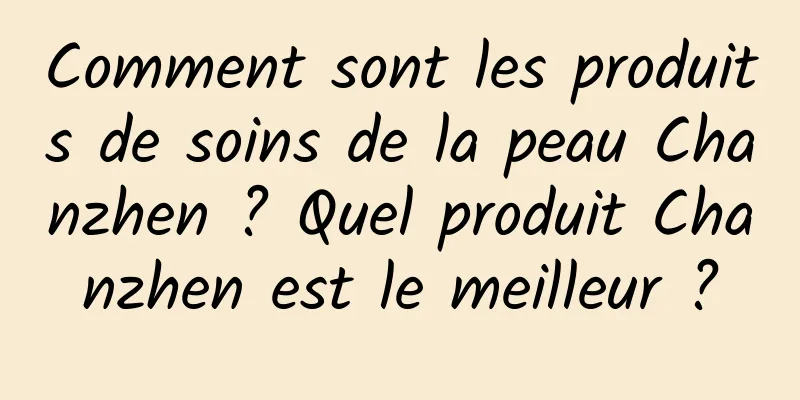 Comment sont les produits de soins de la peau Chanzhen ? Quel produit Chanzhen est le meilleur ?