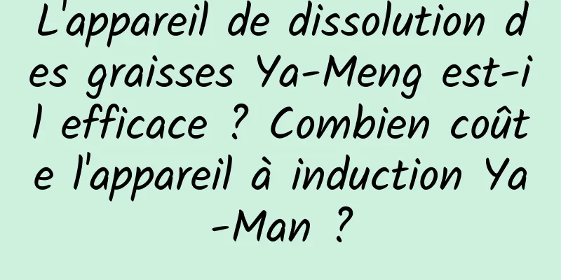 L'appareil de dissolution des graisses Ya-Meng est-il efficace ? Combien coûte l'appareil à induction Ya-Man ?