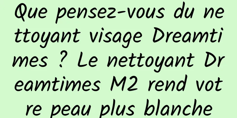 Que pensez-vous du nettoyant visage Dreamtimes ? Le nettoyant Dreamtimes M2 rend votre peau plus blanche