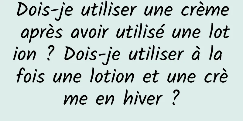 Dois-je utiliser une crème après avoir utilisé une lotion ? Dois-je utiliser à la fois une lotion et une crème en hiver ?