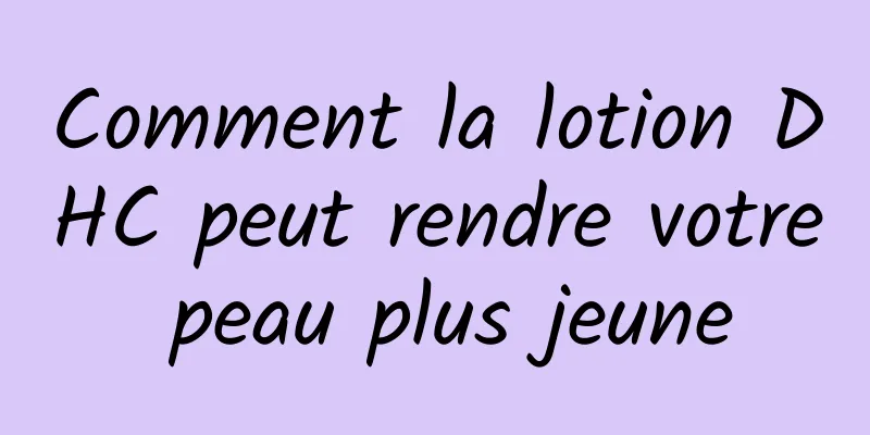 Comment la lotion DHC peut rendre votre peau plus jeune