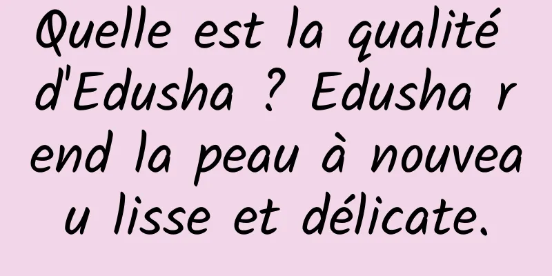 Quelle est la qualité d'Edusha ? Edusha rend la peau à nouveau lisse et délicate.