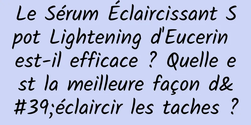Le Sérum Éclaircissant Spot Lightening d'Eucerin est-il efficace ? Quelle est la meilleure façon d'éclaircir les taches ?