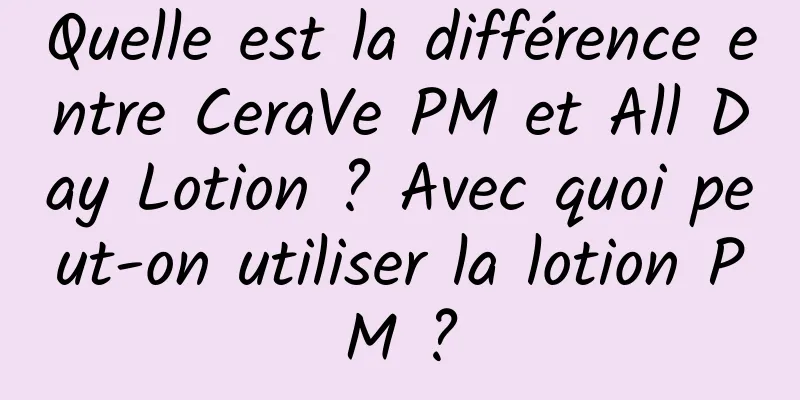 Quelle est la différence entre CeraVe PM et All Day Lotion ? Avec quoi peut-on utiliser la lotion PM ?
