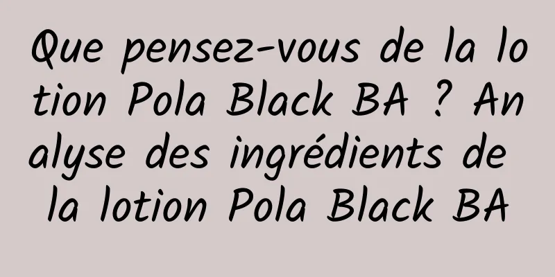 Que pensez-vous de la lotion Pola Black BA ? Analyse des ingrédients de la lotion Pola Black BA