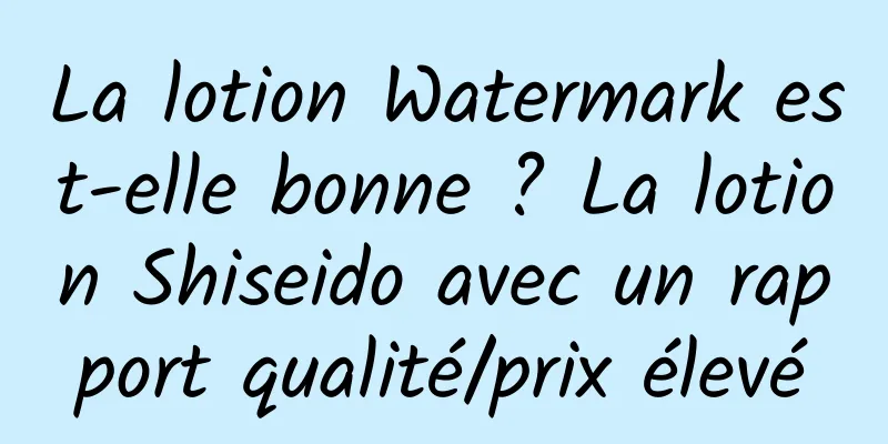 La lotion Watermark est-elle bonne ? La lotion Shiseido avec un rapport qualité/prix élevé