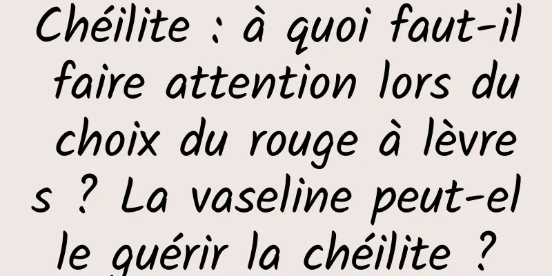 Chéilite : à quoi faut-il faire attention lors du choix du rouge à lèvres ? La vaseline peut-elle guérir la chéilite ?