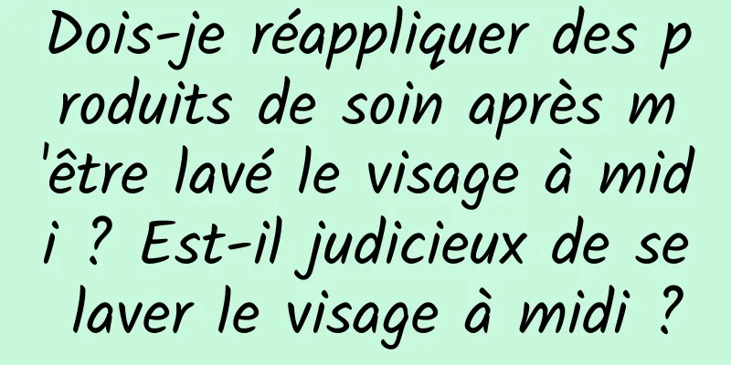 Dois-je réappliquer des produits de soin après m'être lavé le visage à midi ? Est-il judicieux de se laver le visage à midi ?