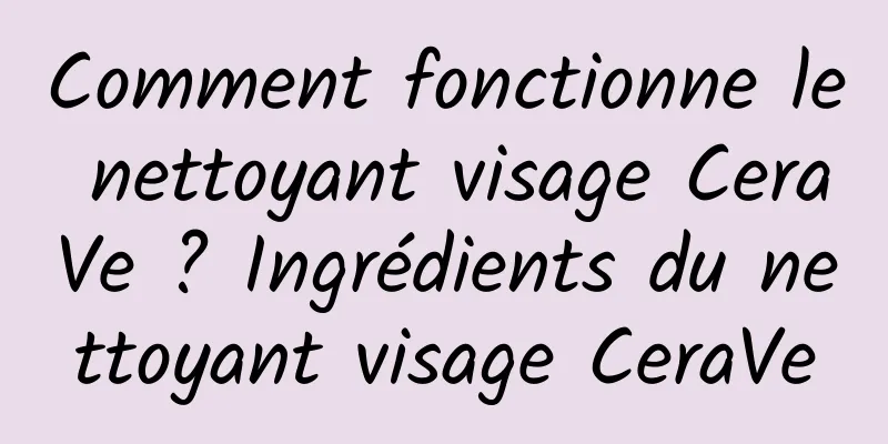 Comment fonctionne le nettoyant visage CeraVe ? Ingrédients du nettoyant visage CeraVe