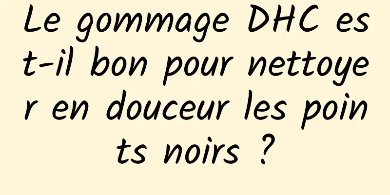 Le gommage DHC est-il bon pour nettoyer en douceur les points noirs ?