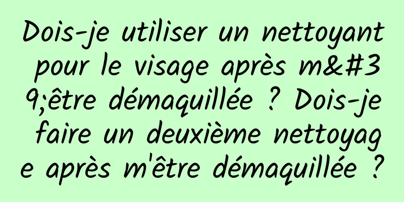 Dois-je utiliser un nettoyant pour le visage après m'être démaquillée ? Dois-je faire un deuxième nettoyage après m'être démaquillée ?