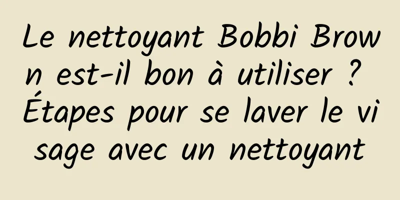 Le nettoyant Bobbi Brown est-il bon à utiliser ? Étapes pour se laver le visage avec un nettoyant