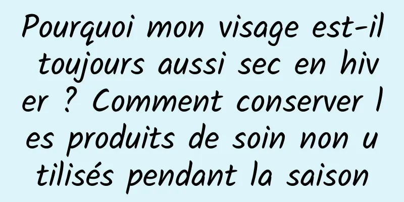 Pourquoi mon visage est-il toujours aussi sec en hiver ? Comment conserver les produits de soin non utilisés pendant la saison