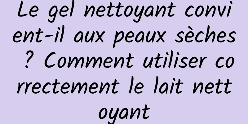 Le gel nettoyant convient-il aux peaux sèches ? Comment utiliser correctement le lait nettoyant