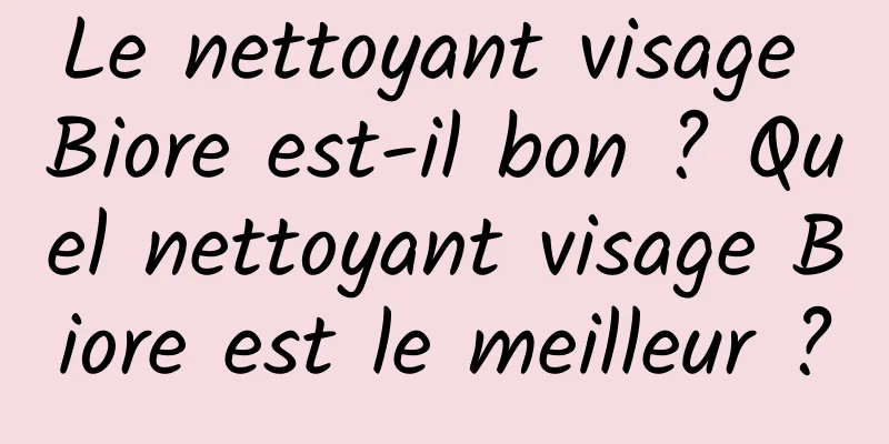 Le nettoyant visage Biore est-il bon ? Quel nettoyant visage Biore est le meilleur ?